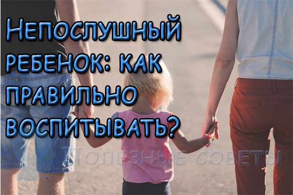 Непослушный ребенок: как правильно воспитывать?